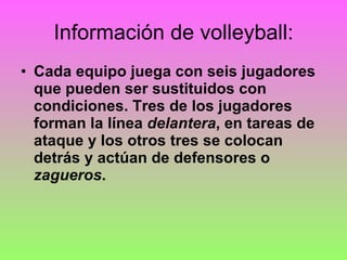 Información de volleyball: Cada equipo juega con seis jugadores que pueden ser sustituidos con condiciones. Tres de los jugadores forman la línea  delantera , en tareas de ataque y los otros tres se colocan detrás y actúan de defensores o  zagueros . 