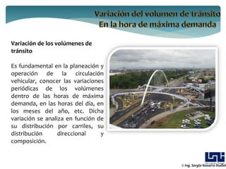 Variación de los volúmenes de
tránsito

Es fundamental en la planeación y
operación de la circulación
vehicular, conocer las variaciones
periódicas de los volúmenes
dentro de las horas de máxima
demanda, en las horas del día, en
los meses del año, etc. Dicha
variación se analiza en función de
su distribución por carriles, su
distribución      direccional    y
composición.


                                     © Ing. Sergio Navarro Hudiel
 