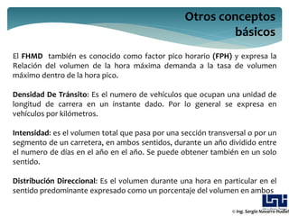 Otros conceptos
                                                          básicos
El FHMD también es conocido como factor pico horario (FPH) y expresa la
Relación del volumen de la hora máxima demanda a la tasa de volumen
máximo dentro de la hora pico.

Densidad De Tránsito: Es el numero de vehículos que ocupan una unidad de
longitud de carrera en un instante dado. Por lo general se expresa en
vehículos por kilómetros.

Intensidad: es el volumen total que pasa por una sección transversal o por un
segmento de un carretera, en ambos sentidos, durante un año dividido entre
el numero de días en el año en el año. Se puede obtener también en un solo
sentido.

Distribución Direccional: Es el volumen durante una hora en particular en el
sentido predominante expresado como un porcentaje del volumen en ambos

                                                                © Ing. Sergio Navarro Hudiel
 