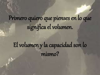 Primero quiero que
pienses en lo que
significa el volumen.
El volumen y la
capacidad son lo
mismo?
 
