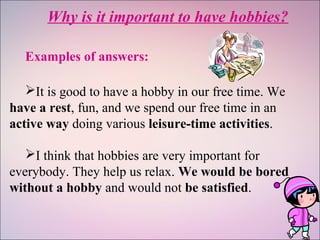 Why is it important to have hobbies?
Examples of answers:
It is good to have a hobby in our free time. We
have a rest, fun, and we spend our free time in an
active way doing various leisure-time activities.
I think that hobbies are very important for
everybody. They help us relax. We would be bored
without a hobby and would not be satisfied.
 