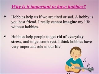 Why is it important to have hobbies?
 Hobbies help us if we are tired or sad. A hobby is
you best friend. I really cannot imagine my life
without hobbies.
 Hobbies help people to get rid of everyday
stress, and to get some rest. I think hobbies have
very important role in our life.
 