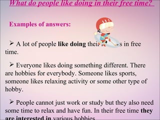 What do people like doing in their free time?
Examples of answers:
 A lot of people like doing their hobbies in free
time.
 Everyone likes doing something different. There
are hobbies for everybody. Someone likes sports,
someone likes relaxing activity or some other type of
hobby.
 People cannot just work or study but they also need
some time to relax and have fun. In their free time they
 