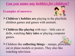 Can you name any hobbies for children?
Examples of answers:
Children´s hobbies are playing in the playfield,
children games and games with animals.
Children like playing with toys – little cars or
dolls, watching fairy tales or playing computer
games.
Children like collecting things – stamps, postcards,
car or plane models or posters. They also like
watching television.
 