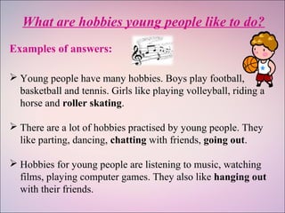 What are hobbies young people like to do?
Examples of answers:
 Young people have many hobbies. Boys play football,
basketball and tennis. Girls like playing volleyball, riding a
horse and roller skating.
 There are a lot of hobbies practised by young people. They
like parting, dancing, chatting with friends, going out.
 Hobbies for young people are listening to music, watching
films, playing computer games. They also like hanging out
with their friends.
 