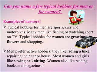 Can you name a few typical hobbies for men or
for women?
Examples of answers:
Typical hobbies for men are sports, cars and
motorbikes. Many men like fishing or watching sport
on TV. Typical hobbies for women are growing
flowers and shopping.
Men prefer active hobbies, they like riding a bike,
repairing their car or house. Most women and girls
like sewing or knitting. Women also like reading
books and magazines.
 
