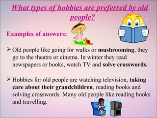What types of hobbies are preferred by old
people?
Examples of answers:
 Old people like going for walks or mushrooming, they
go to the theatre or cinema. In winter they read
newspapers or books, watch TV and solve crosswords.
 Hobbies for old people are watching television, taking
care about their grandchildren, reading books and
solving crosswords. Many old people like reading books
and travelling.
 