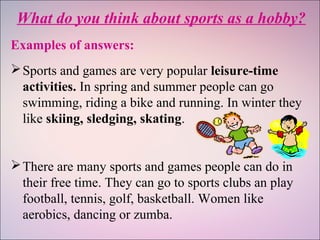 What do you think about sports as a hobby?
Examples of answers:
Sports and games are very popular leisure-time
activities. In spring and summer people can go
swimming, riding a bike and running. In winter they
like skiing, sledging, skating.
There are many sports and games people can do in
their free time. They can go to sports clubs an play
football, tennis, golf, basketball. Women like
aerobics, dancing or zumba.
 