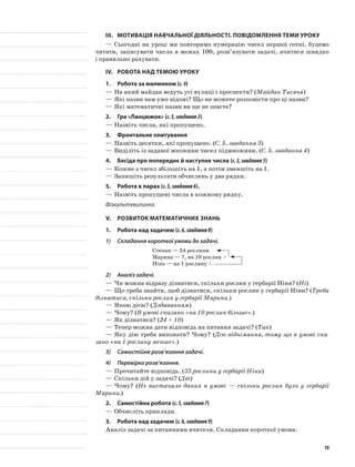 III.	Мотивація навчальної діяльності. Повідомлення теми уроку
—	Сьогодні на уроці ми повторимо нумерацію чисел першої сотні, будемо
читати, записувати числа в межах 100, розв’язувати задачі, вчитися швидко
і правильно рахувати.
IV.	Робота над темою уроку
1.	Робота за малюнком (с.4)
—	На який майдан ведуть усі вулиці і проспекти? (Майдан Тисяча)
—	Які назви вам уже відомі? Що ви можете розповісти про ці назви?
—	Які математичні назви ви ще не знаєте?
2.	Гра «Ланцюжок» (с.5,завдання2)
—	Назвіть числа, які пропущено.
3.	 Фронтальне опитування
—	Назвіть десятки, які пропущено. (С. 5, завдання 3)
—	Виділіть із заданої множини чисел підмножини. (С. 5, завдання 4)
4.	Бесіда про попереднє й наступне числа (с.5,завдання5)
—	Кожне з чисел збільшіть на 1, а потім зменшіть на 1.
—	Запишіть результати обчислень у два рядки.
5.	Робота в парах (с.5,завдання6).
—	Назвіть пропущені числа в кожному рядку.
Фізкультхвилинка
V.	Розвиток математичних знань
1.	Робота над задачею (с.6,завдання8)
1)	 Складання короткої умови до задачі.
Степан — 24 рослини
Марина — ?, на 10 рослин >
Ніна — на 1 рослину <
2)	 Аналіз задачі.
—	Чи можна відразу дізнатися, скільки рослин у гербарії Ніни? (Ні)
—	Що треба знайти, щоб дізнатися, скільки рослин у гербарії Ніни? (Треба
дізнатися, скільки рослин у гербарії Марини.)
—	Якою дією? (Додаванням)
—	Чому? (В умові сказано «на 10 рослин більше».)
—	Як дізнатися? (24 + 10)
—	Тепер можна дати відповідь на питання задачі? (Так)
—	Яку дію треба виконати? Чому? (Дію віднімання, тому що в умові ска-
зано «на 1 рослину менше».)
3)	 Самостійне розв’язання задачі.
4)	 Перевірка розв’язання.
—	Прочитайте відповідь. (33 рослини у гербарії Ніни)
—	Скільки дій у задачі? (Дві)
—	Чому? (Не вистачало даних в умові — скільки рослин було у гербарії
Марини.)
2.	Самостійна робота (с.5,завдання7)
—	Обчисліть приклади.
3.	Робота над задачею (с.6,завдання9)
Аналіз задачі за питаннями вчителя. Складання короткої умови.
10
 