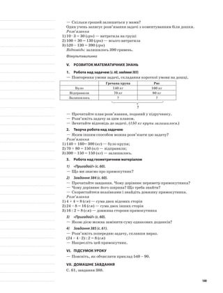 —	Скільки грошей залишиться у мами?
Один учень записує розв’язання задачі з коментуванням біля дошки.
Розв’язання
1)	10 · 3 = 30 (грн) — витратила на груші
2)	100 + 30 = 130 (грн) — всього витратила
3)	520 – 130 = 390 (грн)
Відповідь: залишилось 390 гривень.
Фізкультхвилинка
V.	Розвиток математичних знань
1.	Робота над задачею (с.60,завдання383)
—	Повторення умови задачі, складання короткої умови на дошці.
Гречана крупа Рис
Було 140 кг 160 кг
Відправили 70 кг 80 кг
Залишилось ? ?
?
—	Прочитайте план розв’язання, поданий у підручнику.
—	Розв’яжіть задачу за цим планом.
—	Зачитайте відповідь до задачі. (150 кг крупи залишилося.)
2.	Творча робота над задачею
—	Яким іншим способом можна розв’язати цю задачу?
Розв’язання
1)	140 + 160= 300 (кг) — було крупи;
2)	70 + 80 = 150 (кг) — відправили;
3)	300 – 150 = 150 (кг) — залишилось.
3.	Робота над геометричним матеріалом
1)	 «Пригадай!» (с. 60).
—	Що ми знаємо про прямокутник?
2)	 Завдання 384 (с. 60).
—	Прочитайте завдання. Чому дорівнює периметр прямокутника?
—	Чому дорівнює його ширина? Що треба знайти?
—	Скористайтеся вказівками і знайдіть довжину прямокутника.
Розв’язання
1)	4 + 4 = 8 (см) — сума двох відомих сторін
2)	24 – 8 = 16 (см) — сума двох інших сторін
3)	16 : 2 = 8 (см) — довжина сторони прямокутника
3)	 «Пригадай!» (с. 60).
—	Якою дією можна замінити суму однакових доданків?
4)	 Завдання 385 (с. 61).
—	Розв’яжіть попередню задачу, склавши вираз.
(24 – 4 · 2) : 2 = 8 (см)
—	Накресліть цей прямокутник.
VI.	Підсумок уроку
—	Поясніть, як обчислити приклад 540 – 90.
VII.	Домашнє завдання
С. 61, завдання 388.
100
 