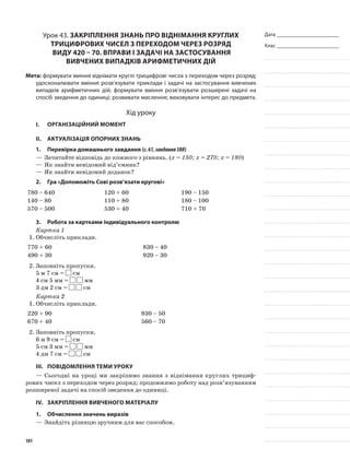 Дата _______________________
Клас _______________________
Урок 43. Закріплення знань про віднімання круглих
трицифрових чисел з переходом через розряд
виду 420 – 70. Вправи і задачі на застосування
вивчених випадків арифметичних дій
Мета: формувати вміння віднімати круглі трицифрові числа з переходом через розряд;
удосконалювати вміння розв’язувати приклади і задачі на застосування вивчених
випадків арифметичних дій; формувати вміння розв’язувати розширені задачі на
спосіб зведення до одиниці; розвивати мислення; виховувати інтерес до предмета.
Хід уроку
I.	 Організаційний момент
II.	Актуалізація опорних знань
1.	Перевірка домашнього завдання (с.61,завдання388)
—	Зачитайте відповідь до кожного з рівнянь. (х = 150; х = 270; х = 180)
—	Як знайти невідомий від’ємник?
—	Як знайти невідомий доданок?
2.	Гра «Допоможіть Сові розв’язати кругові»
780 – 640 120 + 60 190 – 150
140 – 80 110 + 80 180 – 100
570 – 500 530 + 40 710 + 70
3.	Робота за картками індивідуального контролю
Картка 1
1.	Обчисліть приклади.
770 + 60 830 – 40
490 + 30 920 – 30
2.	Заповніть пропуски.
5 м 7 см = см
4 см 5 мм = мм
3 дм 2 см = см
Картка 2
1.	Обчисліть приклади.
220 + 90 930 – 50
670 + 40 560 – 70
2.	Заповніть пропуски.
6 м 9 см = см
5 см 3 мм = мм
4 дм 7 см = см
III.	Повідомлення теми уроку
—	Сьогодні на уроці ми закріпимо знання з віднімання круглих трициф-
рових чисел з переходом через розряд; продовжимо роботу над розв’язуванням
розширеної задачі на спосіб зведення до одиниці.
IV.	 Закріплення вивченого матеріалу
1.	 Обчислення значень виразів
—	Знайдіть різницю зручним для вас способом.
101
 