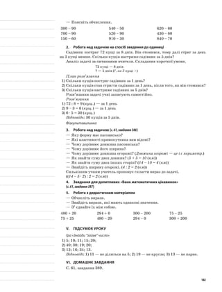 —	Поясніть обчислення.
380 – 90 540 – 50 620 – 60
700 – 90 520 – 90 430 – 80
150 – 60 910 – 30 840 – 70
2.	Робота над задачею на спосіб зведення до одиниці
Садівник постриг 72 кущі за 8 днів. Він стомився, тому далі стриг за день
на 3 кущі менше. Скільки кущів настриже садівник за 5 днів?
Аналіз задачі за питаннями вчителя. Складання короткої умови.
72 кущі — 8 днів
? — 5 днів (?, на 3 кущі >)
План розв’язання
1)	Скільки кущів постриг садівник за 1 день?
2)	Скільки кущів став стригти садівник за 1 день, після того, як він стомився?
3)	Скільки кущів настриже садівник за 5 днів?
Розв’язання задачі учні записують самостійно.
Розв’язання
1)	72 : 8 = 9 (кущ.) — за 1 день
2)	9 – 3 = 6 (кущ.) — за 1 день
3)	6 · 5 = 30 (кущ.)
Відповідь: 30 кущів за 5 днів.
Фізкультхвилинка
3.	Робота над задачею (с.61,завдання386)
—	Яку форму має пасовисько?
—	Які властивості прямокутника вам відомі?
—	Чому дорівнює довжина пасовиська?
—	Чому дорівнює його ширина?
—	Чому дорівнює довжина огорожі? (Довжина огорожі — це і є периметр.)
—	Як знайти суму двох довжин? (5 + 5 = 10 (км))
—	Як знайти суму двох інших сторін? (14 – 10 = 4 (км))
—	Знайдіть ширину огорожі. (4 : 2 = 2 (км))
Сильнішим учням учитель пропонує скласти вираз до задачі.
((14 – 5 · 2) : 2 = 2 (км))
4.	 Завдання для допитливих «Банк математичних цікавинок»
(с.61,завдання387)
5.	Робота з дидактичним матеріалом
—	Обчисліть вирази.
—	Знайдіть вирази, які мають однакові значення.
—	З’ єднайте їх між собою.
480 + 20 294 + 0 300 – 200 75 – 25
75 + 25 480 – 20 294 – 0 300 + 200
V.	Підсумок уроку
Гра «Знайди “зайве” число»
1)	5; 10; 11; 15; 20;
2)	40; 30; 19; 20;
3)	12; 16; 34; 13.
Відповіді: 1) 11 — не ділиться на 5; 2) 19 — не кругле; 3) 13 — не парне.
VI.	Домашнє завдання
С. 61, завдання 389.
102
 
