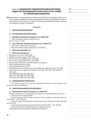 Дата _______________________
Клас _______________________
Урок 44. Додавання і віднімання вивчених видів.
Задачі на знаходження трьох чисел за їх сумою
та сумами двох доданків
Мета: узагальнити і систематизувати вміння учнів розв’язувати приклади і задачі на ви-
вчені випадки арифметичних дій; вдосконалювати вміння розв’язувати задачі на
знаходження трьох чисел за їх сумою та сумами двох доданків; розвивати мислен-
ня; виховувати інтерес до предмета.
Хід уроку
I.	 Організаційний момент
II.	Актуалізація опорних знань
1.	Перевірка домашнього завдання (с.61,завдання389)
—	Чому дорівнює ширина майданчика?
(32 – 9 · 2) : 2 = 7 (м)
2.	Усна лічба. Гра «Чарівний ланцюжок» (с.61,завдання391)
—	Розв’яжіть чарівний ланцюжок.
—	На якій глибині живе морський скат? (790 м)
3.	Хвилинка каліграфії (с.61)
4.	Математичний диктант
Знайдіть суму чисел 230 и 520.yy
Знайдіть різницю чисел 700 и 120.yy
На скільки число 800 більше, ніж 500?yy
На скільки число 250 менше, ніж 450?yy
Зменшуване 120, від’ємник 40. Знайдіть різницю.yy
Число 480 зменшити на 60.yy
Число 150 збільшити на 70.yy
Розставте числа в порядку зростання: 800; 254; 496; 521; 245; 701; 209.yy
Розставте числа в порядку спадання: 157; 201; 107; 571; 701; 102; 517.yy
Відповіді:
750; 580; 300; 200; 80; 420; 220.
209; 245; 254; 496; 521; 701; 800.
701; 571; 517; 201; 157; 107; 102.
III.	Повідомлення теми уроку
—	Сьогодні на уроці ми закріпимо вивчений матеріал, вдосконалимо свої
вміння і навички обчислень.
IV.	 Закріплення вивченого матеріалу
1.	Розв’язування задачі за планом (с.62,завдання392)
Аналіз умови задачі за запитаннями вчителя. Складання плану до задачі.
—	Скільки всього дерев? (230)
—	Скільки дерев залишиться посадити після посадки на одному боці до-
роги? (230 – 140 = 90 (д.))
—	Скільки дерев залишиться у вантажівці після висадки на другому боці
дороги? (30)
—	Скільки дерев посадили на іншому боці дороги? (90 – 30 = 60 (д.))
—	Розв’яжіть задачу самостійно за складеним планом.
Перевірка виконаної роботи. (Відповідь: 60 дерев.)
103
 