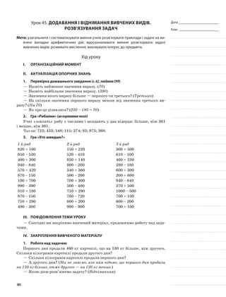 Дата _______________________
Клас _______________________
Урок 45. Додавання і віднімання вивчених видів.
Розв’язування задач
Мета: узагальнити і систематизувати вміння учнів розв’язувати приклади і задачі на ви-
вчені випадки арифметичних дій; вдосконалювати вміння розв’язувати задачі
вивчених видів; розвивати мислення; виховувати інтерес до предмета.
Хід уроку
I.	 Організаційний момент
II.	Актуалізація опорних знань
1.	Перевірка домашнього завдання (с.62,завдання399)
—	Назвіть найменше значення виразу. (70)
—	Назвіть найбільше значення виразу. (390)
—	Значення якого виразу більше — першого чи третього? (Третього)
—	На скільки значення першого виразу менше від значення третього ви-
разу? (На 70)
—	Як про це дізналися? (250 – 180 = 70)
2.	Гра «Рибалки» (напорівняннячисел)
Учні «ловлять» рибу з числами і вкидають у два відерця: більше, ніж 361
і менше, ніж 361.
Числа: 723; 433; 548; 115; 274; 93; 975; 360.
3.	Гра «Хто швидше?»
1-й ряд 2-й ряд 3-й ряд
820 + 100 150 + 220 300 + 500
650 – 530 520 – 410 610 – 100
400 + 300 850 + 140 460 + 230
940 – 840 800 – 200 280 – 180
570 + 420 340 + 360 600 + 300
870 – 150 500 – 200 200 + 600
100 + 700 700 + 300 940 – 840
990 – 390 500 – 400 370 + 500
310 + 180 710 + 290 1000 – 500
870 – 150 760 – 720 700 + 100
710 + 290 800 + 200 600 – 200
400 – 300 990 – 900 700 + 100
III.	Повідомлення теми уроку
—	Сьогодні ми закріпимо вивчений матеріал, продовжимо роботу над зада-
чами.
IV.	 Закріплення вивченого матеріалу
1.	Робота над задачею
Першого дня продали 460 кг картоплі, що на 130 кг більше, ніж другого.
Скільки кілограмів картоплі продали другого дня?
—	Скільки кілограмів картоплі продали першого дня?
—	А другого дня? (Ми не знаємо, але нам відомо, що першого дня продали
на 130 кг більше, отже другого — на 130 кг менше.)
—	Якою дією розв’яжемо задачу? (Відніманням)
105
 