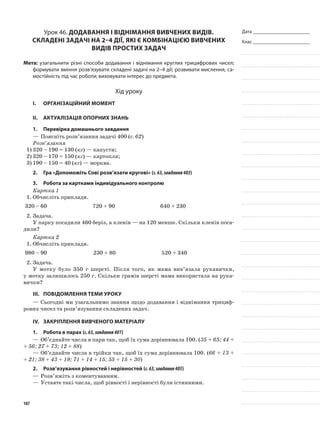 Дата _______________________
Клас _______________________
Урок 46. Додавання і віднімання вивчених видів.
Складені задачі на 2–4 дії, які є комбінацією вивчених
видів простих задач
Мета: узагальнити різні способи додавання і віднімання круглих трицифрових чисел;
формувати вміння розв’язувати складені задачі на 2–4 дії; розвивати мислення, са-
мостійність під час роботи; виховувати інтерес до предмета.
Хід уроку
I.	 Організаційний момент
II.	Актуалізація опорних знань
1.	Перевірка домашнього завдання
—	Поясніть розв’язання задачі 400 (с. 62)
Розв’язання
1)	320 – 190 = 130 (кг) — капусти;
2)	320 – 170 = 150 (кг) — картопля;
3)	190 – 150 = 40 (кг) — морква.
2.	Гра «Допоможіть Сові розв’язати кругові» (с.63,завдання403)
3.	Робота за картками індивідуального контролю
Картка 1
1.	Обчисліть приклади.
320 – 60 720 + 90 640 + 230
2.	Задача.
У парку посадили 460 беріз, а кленів — на 120 менше. Скільки кленів поса-
дили?
Картка 2
1.	Обчисліть приклади.
980 – 90 230 + 80 520 + 340
2.	Задача.
У мотку було 350 г шерсті. Після того, як мама вив’язала рукавички,
у мотку залишилось 250 г. Скільки грамів шерсті мама використала на рука-
вички?
III.	Повідомлення теми уроку
—	Сьогодні ми узагальнимо знання щодо додавання і віднімання трициф-
рових чисел та розв’язування складених задач.
IV.	 Закріплення вивченого матеріалу
1.	Робота в парах (с.63,завдання401)
—	Об’єднайте числа в пари так, щоб їх сума дорівнювала 100. (35 + 65; 44 +
+ 56; 27 + 73; 12 + 88)
—	Об’єднайте числа в трійки так, щоб їх сума дорівнювала 100. (66 + 13 +
+ 21; 38 + 43 + 19; 71 + 14 + 15; 55 + 15 + 30)
2.	Розв’язування рівностей і нерівностей (с.63,завдання405)
—	Розв’яжіть з коментуванням.
—	Уставте такі числа, щоб рівності і нерівності були істинними.
107
 