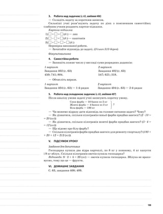 3.	Робота над задачею (с.63,завдання406)
—	Складіть задачу за коротким записом.
Сильніші учні розв’язують задачу по діях з поясненням самостійно;
слабшим учням роздають картки-підказки.
Картка-підказка
1)	 + = (д.) — лип
2)	 – = (д.) — каштанів
3)	 + + = (д.)
Перевірка виконаної роботи.
—	Зачитайте відповідь до задачі. (Усього 510 дерев)
Фізкультхвилинка
4.	Самостійна робота
—	Запишіть кожне число у вигляді суми розрядних доданків:
1 варіант 2 варіант
Завдання 402 (с. 63) Завдання 402 (с. 63)
450; 741; 804. 547; 621; 318.
—	Обчисліть вирази.
1 варіант 2 варіант
Завдання 404 (с. 63) — 1-й рядок Завдання 404 (с. 63) — 2-й рядок
5.	Робота над складеною задачею (с.63,завдання407)
Після аналізу умови задачі учні записують коротку умову.
Синя фарба — 10 банок по 2 кг
Жовта фарба — 4 банки по 3 кг
Біла фарба — 180 кг
—	Чи можемо відразу дати відповідь на головне питання задачі? Чому?
—	Як дізнатися, скільки кілограмів синьої фарби придбав завгосп? (2 · 10 =
= 20 (кг))
—	Як дізнатися, скільки кілограмів жовтої фарби придбав завгосп? (3 · 4 =
= 12 (кг))
—	Що відомо про білу фарбу?
—	Скільки кілограмів фарби придбав завгосп для ремонту спортзалу? (180 +
+ 20 + 12 = 212 (кг))
V.	Підсумок уроку
Завдання для допитливих
Господарка купила два відра картоплі, по 8 кг у кожному, 4 кг капусти
і 9 кг яблук. Скільки кілограмів овочів купила господарка?
Відповідь: 8 · 2 + 4 = 20 (кг) — овочів купила господарка. Яблука не врахо-
вуємо, тому що це — фрукти.
VI.	Домашнє завдання
С. 63, завдання 408; 409.
?
108
 