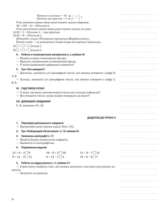 Книжки із казками — 10
Книжки про пригоди —?, на 1 <
Учні високого рівня знань розв’язують задачу виразом:
10 + (10 – 1) = 19 (книж.)
Учні достатнього рівня знань розв’язують задачу по діях:
1)	10 – 1 = 9 (книж.) — про пригоди
2)	10 + 9 = 19 (книж.)
Відповідь: усього 19 книжок прочитала Марійка влітку.
Решта учнів — за допомогою схеми-опори на картках-підказках.
1)	 – = (книж.)
2)	 + = (книж.)
4.	Робота з геометричним матеріалом (с.6,завдання10)
—	Назвіть кожну геометричну фігуру.
—	Виділіть підмножини геометричних фігур.
—	У якій підмножині найменше елементів?
5.	Гра «Хто швидше?»
—	Дівчатка, запишіть усі двоцифрові числа, які можна утворити з цифр 2;
4; 9.
—	Хлопці, запишіть усі двоцифрові числа, які можна утворити з цифр 1;
6; 8.
VI.	Підсумок уроку
—	У яких частинах математичного міста ми сьогодні побували?
—	Як утворити число, якщо відоме попереднє до нього?
VIІ.	Домашнє завдання
С. 6, завдання 11; 12.
Додаток до уроку 4
1.	Перевірка домашнього завдання
—	Прочитайте розв’язання задачі 35 (с. 10).
2.	Гра «Найкращий обчислювач» (с.10,завдання36)
3.	Хвилинка каліграфії (с.11)
—	Назвіть букви латинського алфавіту.
—	Запишіть їх каліграфічно.
4.	Порівняння виразів
12 + 8 – 4 9 16 – 8 + 2 10 11 + 9 – 7 12
9 + 11 – 3 15 6 + 14 – 7 5 19 – 6 – 9 7
5.	Робота за підручником (с.11,завдання37)
—	Серед чисел знайдіть такі, які можна записати у вигляді суми рівних до-
данків.
—	Запишіть за зразком.
?
11
 