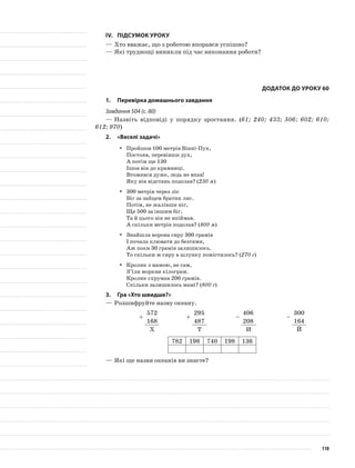 IV.	Підсумок уроку
—	Хто вважає, що з роботою впорався успішно?
—	Які труднощі виникли під час виконання роботи?
Додаток до уроку 60
1.	Перевірка домашнього завдання
Завдання 504 (с. 80)
—	Назвіть відповіді у порядку зростання. (61; 240; 433; 506; 602; 610;
612; 970)
2.	 «Веселі задачі»
Пройшов 100 метрів Вінні-Пух,yy
Постояв, перевівши дух,
А потім ще 130
Ішов він до крамниці.
Втомився дуже, ледь не впав!
Яку він відстань подолав? (230 м)
300 метрів через лісyy
Біг за зайцем братик лис.
Потім, не жалівши ніг,
Ще 500 за іншим біг,
Та й цього він не впіймав.
А скільки метрів подолав? (800 м)
Знайшла ворона сиру 300 грамівyy
І почала клювати до безтями,
Аж поки 30 грамів залишилось.
То скільки ж сиру в шлунку помістилось? (270 г)
Кролик з мамою, не сам,yy
З’їли моркви кілограм.
Кролик схрумав 200 грамів.
Скільки залишилось мамі? (800 г)
3.	Гра «Хто швидше?»
—	Розшифруйте назву океану.
+
572
+
295
–
406
–
300
168 487 208 164
Х Т И Й
782 198 740 198 136
—	Які ще назви океанів ви знаєте?
110
 