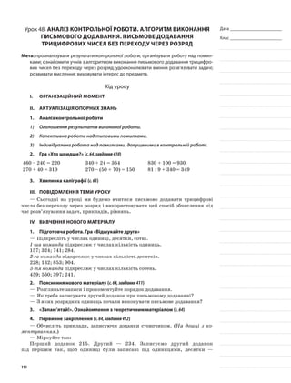 Дата _______________________
Клас _______________________
Урок 48. Аналіз контрольної роботи. Алгоритм виконання
письмового додавання. Письмове додавання
трицифрових чисел без переходу через розряд
Мета: проаналізувати результати контрольної роботи; організувати роботу над помил-
ками; ознайомити учнів з алгоритмом виконання письмового додавання трицифро-
вих чисел без переходу через розряд; удосконалювати вміння розв’язувати задачі;
розвивати мислення; виховувати інтерес до предмета.
Хід уроку
I.	 Організаційний момент
II.	Актуалізація опорних знань
1.	Аналіз контрольної роботи
1)	 Оголошення результатів виконаної роботи.
2)	 Колективна робота над типовими помилками.
3)	 Індивідуальна робота над помилками, допущеними в контрольній роботі.
2.	Гра «Хто швидше?» (с.64,завдання410)
460 – 240 = 220 340 + 24 = 364 830 + 100 = 930
270 + 40 = 310 270 – (50 + 70) = 150 81 : 9 + 340 = 349
3.	Хвилинка каліграфії (с.65)
III.	Повідомлення теми уроку
—	Сьогодні на уроці ми будемо вчитися письмово додавати трицифрові
числа без переходу через розряд і використовувати цей спосіб обчислення під
час розв’язування задач, прикладів, рівнянь.
IV.	Вивчення нового матеріалу
1.	Підготовча робота. Гра «Відшукайте друга»
—	Підкресліть у числах одиниці, десятки, сотні.
1-ша команда підкреслює у числах кількість одиниць.
157; 324; 741; 284.
2-га команда підкреслює у числах кількість десятків.
228; 132; 853; 904.
3-тя команда підкреслює у числах кількість сотень.
459; 560; 397; 241.
2.	Пояснення нового матеріалу (с.64,завдання411)
—	Розгляньте записи і прокоментуйте порядок додавання.
—	Як треба записувати другий доданок при письмовому додаванні?
—	З яких розрядних одиниць почали виконувати письмове додавання?
3.	 «Запам’ятай!». Ознайомлення з теоретичним матеріалом (с.64)
4.	Первинне закріплення (с.64,завдання412)
—	Обчисліть приклади, записуючи доданки стовпчиком. (На дошці з ко-
ментуванням.)
—	Міркуйте так:
Перший доданок 215. Другий — 234. Записуємо другий доданок
під першим так, щоб одиниці були записані під одиницями, десятки —
111
 