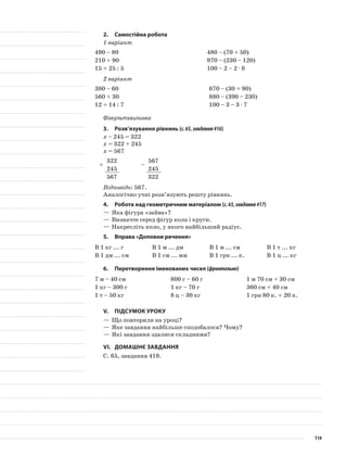 2.	Самостійна робота
1 варіант
490 – 80 480 – (70 + 50)
210 + 90 970 – (230 – 120)
15 + 25 : 5 100 – 2 – 2 · 8
2 варіант
380 – 60 670 – (30 + 90)
560 + 30 880 – (390 – 230)
12 + 14 : 7 100 – 3 – 3 · 7
Фізкультхвилинка
3.	Розв’язування рівнянь (с.65,завдання416)
х – 245 = 322
х = 322 + 245
х = 567
+
322
–
567
245 245
567 322
Відповідь: 567.
Аналогічно учні розв’язують решту рівнянь.
4.	Робота над геометричним матеріалом (с.65,завдання417)
—	Яка фігура «зайва»?
—	Визначте серед фігур кола і круги.
—	Накресліть коло, у якого найбільший радіус.
5.	Вправа «Доповни речення»
В 1 кг ... г В 1 м ... дм В 1 м ... см В 1 т ... кг
В 1 дм ... см В 1 см ... мм В 1 грн ... к. В 1 ц ... кг
6.	Перетворення іменованих чисел (фронтально)
7 м – 40 см 800 г – 60 г 1 м 70 см + 30 см
1 кг – 300 г 1 кг – 70 г 360 см + 40 см
1 т – 50 кг 8 ц – 30 кг 1 грн 80 к. + 20 к.
V.	Підсумок уроку
—	Що повторили на уроці?
—	Яке завдання найбільше сподобалося? Чому?
—	Які завдання здалися складними?
VI.	Домашнє завдання
С. 65, завдання 419.
114
 