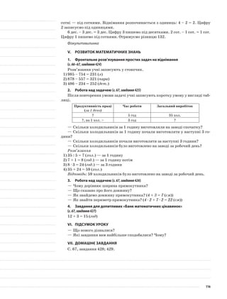 сотні — під сотнями. Віднімання розпочинається з одиниць: 4 – 2 = 2. Цифру
2 записуємо під одиницями.
6 дес. – 3 дес. = 3 дес. Цифру 3 пишемо під десятками. 2 сот. – 1 сот. = 1 сот.
Цифру 1 пишемо під сотнями. Отримуємо різницю 132.
Фізкультхвилинка
V.	Розвиток математичних знань
1.	 Фронтальне розв’язування простих задач на віднімання
(с.66–67,завдання424)
Розв’язання учні записують у стовпчик.
1)	985 – 754 = 231 (л)
2)	878 – 557 = 321 (пара)
3)	486 – 234 = 252 (дет.)
2.	Робота над задачею (с.67,завдання425)
Після повторення умови задачі учні записують коротку умову у вигляді таб-
лиці.
Продуктивність праці
(за 1 день)
Час роботи Загальний виробіток
? 5 год 35 хол.
?, на 1 хол. > 3 год ?
—	Скільки холодильників за 1 годину виготовляли на заводі спочатку?
—	Скільки холодильників за 1 годину почали виготовляти у наступні 3 го-
дини?
—	Скільки холодильників почали виготовляти за наступні 3 години?
—	Скільки холодильників було виготовлено на заводі за робочий день?
Розв’язання
1)	35 : 5 = 7 (хол.) — за 1 годину
2)	7 + 1 = 8 (год.) — за 1 годину потім
3)	8 · 3 = 24 (год.) — за 3 години
4)	35 + 24 = 59 (хол.)
Відповідь: 59 холодильників було виготовлено на заводі за робочий день.
3.	Робота над задачею (с.67,завдання426)
—	Чому дорівнює ширина прямокутника?
—	Що сказано про його довжину?
—	Як знайдемо довжину прямокутника? (4 + 3 = 7 (см))
—	Як знайти периметр прямокутника? (4 · 2 + 7 · 2 = 22 (см))
4.	 Завдання для допитливих «Банк математичних цікавинок»
(с.67,завдання427)
12 + 3 = 15 (год)
VI.	Підсумок уроку
—	Що нового дізналися?
—	Які завдання вам найбільше сподобалися? Чому?
VII.	Домашнє завдання
С. 67, завдання 428; 429.
116
 