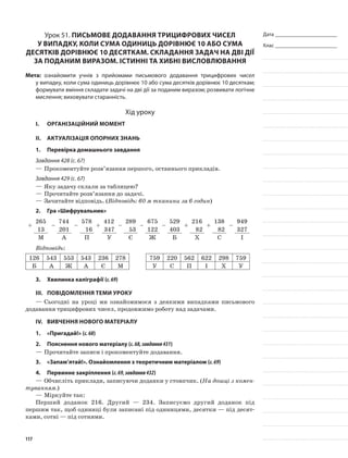 Дата _______________________
Клас _______________________
Урок 51. Письмове додавання трицифрових чисел
у випадку, коли сума одиниць дорівнює 10 або сума
десятків дорівнює 10 десяткам. Складання задач на дві дії
за поданим виразом. Істинні та хибні висловлювання
Мета: ознайомити учнів з прийомами письмового додавання трицифрових чисел
у випадку, коли сума одиниць дорівнює 10 або сума десятків дорівнює 10 десяткам;
формувати вміння складати задачі на дві дії за поданим виразом; розвивати логічне
мислення; виховувати старанність.
Хід уроку
I.	 Організаційний момент
II.	Актуалізація опорних знань
1.	Перевірка домашнього завдання
Завдання 428 (с. 67)
—	Прокоментуйте розв’язання першого, останнього прикладів.
Завдання 429 (с. 67)
—	Яку задачу склали за таблицею?
—	Прочитайте розв’язання до задачі.
—	Зачитайте відповідь. (Відповідь: 60 м тканини за 6 годин)
2.	Гра «Шифрувальник»
+
265
–
744
–
578
+
412
–
289
–
675
–
529
+
216
+
138
–
949
13 201 16 347 53 122 403 82 82 327
М А П У Є Ж Б Х С І
Відповідь:
126 543 553 543 236 278 759 220 562 622 298 759
Б А Ж А Є М У С П І Х У
3.	Хвилинка каліграфії (с.69)
III.	Повідомлення теми уроку
—	Сьогодні на уроці ми ознайомимося з деякими випадками письмового
додавання трицифрових чисел, продовжимо роботу над задачами.
IV.	Вивчення нового матеріалу
1.	 «Пригадай!» (с.68)
2.	Пояснення нового матеріалу (с.68,завдання431)
—	Прочитайте записи і прокоментуйте додавання.
3.	 «Запам’ятай!». Ознайомлення з теоретичним матеріалом (с.69)
4.	Первинне закріплення (с.69,завдання432)
—	Обчисліть приклади, записуючи доданки у стовпчик. (На дошці з комен-
туванням.)
—	Міркуйте так:
Перший доданок 216. Другий — 234. Записуємо другий доданок під
першим так, щоб одиниці були записані під одиницями, десятки — під десят-
ками, сотні — під сотнями.
117
 