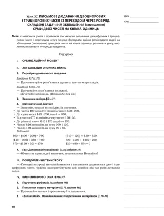 Дата _______________________
Клас _______________________
Урок 52. Письмове додавання двоцифрових
і трицифрових чисел із переходом через розряд.
Складені задачі на збільшення (зменшення)
суми двох чисел на кілька одиниць
Мета: ознайомити учнів з прийомом письмового додавання двоцифрових і трициф-
рових чисел з переходом через розряд; формувати вміння розв’язувати задачі на
збільшення (зменшення) суми двох чисел на кілька одиниць; розвивати увагу, мис-
лення; виховувати інтерес до предмета.
Хід уроку
I.	 Організаційний момент
II.	Актуалізація опорних знань
1.	Перевірка домашнього завдання
Завдання 437 (с. 70)
—	Прокоментуйте розв’язання другого; третього прикладів.
Завдання 438 (с. 70)
—	Прочитайте розв’язання до задачі.
—	Зачитайте відповідь. (Відповідь: 957 км.)
2.	Хвилинка каліграфії (с.71)
3.	Математичний диктант
—	Запишіть вирази та знайдіть їх значення.
До числа 400 додайте різницю чисел 500 і 200.yy
До суми чисел 140 і 200 додайте 360.yy
Від числа 670 відніміть суму чисел 150 і 50.yy
До різниці чисел 640 і 120 додайте 130.yy
Число 820 зменшіть на суму 500 і 120.yy
Число 150 зменшіть на суму 90 і 60.yy
Відповіді:
400 + (500 – 200) = 700 (640 – 120) + 130 = 650
(140 + 200) + 360 = 700 820 – (500 + 120) = 200
670 – (150 + 50) = 470 150 – (90 + 60) = 0
4.	Гра «Допоможи Незнайкові» (с.70,завдання439)
—	Обчисліть приклади і визначте, де помилився Незнайко?
III.	Повідомлення теми уроку
—	Сьогодні на уроці ми ознайомимося з письмовим додаванням дво- і три-
цифрових чисел, будемо використовувати цей прийом під час розв’язування
задач.
IV.	Вивчення нового матеріалу
1.	Підготовча робота (с.70,завдання440)
2.	Пояснення нового матеріалу (с.70,завдання441)
—	Прочитайте записи і прокоментуйте додавання.
3.	 «Запам’ятай!». Ознайомлення з теоретичним матеріалом (с.70–71)
119
 