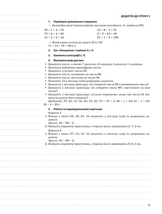 Додаток до уроку 3
1.	Перевірка домашнього завдання
—	Зачитайте розв’язання виразів зручним способом (с. 8, завдання 22).
29 + 1 + 4 = 34 22 + 8 + 1 = 31
73 + 3 + 4 = 80 3 + 3 + 34 = 40
45 + 5 + 3 = 53 91 + 1 + 8 = 100
—	Який вираз склали до задачі 23 (с. 9)?
11 + 13 + 16 = 40 (с.)
2.	Гра «Ланцюжки» (завдання24,с.9)
3.	Хвилинка каліграфії (с.9)
4.	Математичний диктант
Запишіть число, в якому 7 десятків і 8 одиниці, 4 десятки і 5 одиниць.yy
Запишіть найменше двоцифрове число.yy
Запишіть «сусідів» числа 39.yy
Запишіть число, попереднє до числа 80.yy
Запишіть число, наступне до числа 49.yy
Запишіть 73 у вигляді суми розрядних доданків.yy
Запишіть у вигляді прикладу: як утворити число 69 з попереднього числа?yy
Запишіть у вигляді прикладу: як утворити число 90 з наступного за нимyy
числа?
Запишіть у вигляді прикладу: скільки отримаємо, якщо від числа 24 від-yy
няти кількість його одиниць?
(Відповіді: 78; 45; 10; 38; 40; 79; 50; 73 = 70 + 3; 68 + 1 = 69; 91 – 1 = 90;
24 – 4 = 20.)
5.	Робота за індивідуальними картками
Картка 1
1.	Кожне з чисел 58; 16; 61; 44 запишіть у вигляді суми їх розрядних до-
данків.
Зразок. 82 = 80 + 2.
2.	Знайдіть периметр трикутника, сторони якого дорівнюють 5; 7; 2 см.
Картка 2
1.	Кожне з чисел 27; 14; 51; 55 запишіть у вигляді суми їх розрядних до-
данків.
Зразок. 82 = 80 + 2.
2.	Знайдіть периметр трикутника, сторони якого дорівнюють 6; 8; 5 см.
12
 