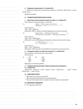 4.	Первинне закріплення (с.70,завдання442)
—	Обчисліть приклади, записуючи доданки у стовпчик. (На дошці з комен-
туванням.)
Фізкультхвилинка
V.	Розвиток математичних знань
1.	 Фронтальне розв’язування простих задач (с.71,завдання443)
Розв’язання учні записують у стовпчик.
1)	 Жита — 756 кг зерна, це на 164 кг <
Пшениці — ?
Розв’язання
756 + 164 = 920 (кг)
Відповідь: 920 кг зерна заготовив фермер для посіву пшениці.
2)	 Виготовили — 548 пральних машин
Залишилося виготовити — 254 пральні машини
Розв’язання
548 + 254 = 802 (маш.)
Відповідь: усього 802 пральниі машини повинен виготовити завод.
3)	 I — 264 деталі
II — ?, на 176 дет. >
Розв’язання
264 + 176 = 440 (дет.)
Відповідь: 440 деталей до автомобіля виготовили в другому цеху.
2.	Складання задачі за коротким записом (с.71,завдання444).
Розв’язання учні виконують самостійно.
Розв’язання
1)
+
257 2)
+
621
364 199
621 820
Перевірка виконаної роботи.
3.	 Завдання для допитливих «Банк математичних цікавинок»
(с.71,завдання445)
Відповідь: Карлсон посів перше місце; Сиропчик — друге місце;
Вінні-Пух — третє місце.
VI.	Підсумок уроку
—	Що нового дізналися на уроці?
—	Які завдання виконували із задоволенням?
—	Під час виконання яких завдань зазнали певних труднощів?
VII.	Домашнє завдання
С. 72, завдання 446; 447.
?
120
 