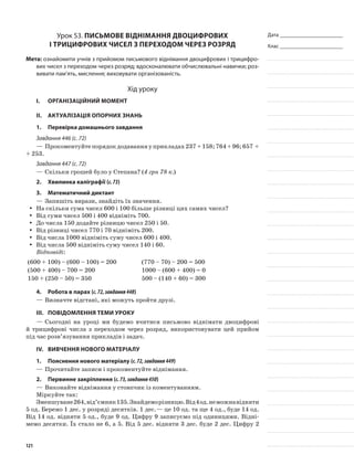 Дата _______________________
Клас _______________________
Урок 53. Письмове віднімання двоцифрових
і трицифрових чисел з переходом через розряд
Мета: ознайомити учнів з прийомом письмового віднімання двоцифрових і трицифро-
вих чисел з переходом через розряд; вдосконалювати обчислювальні навички; роз-
вивати пам’ять, мислення; виховувати організованість.
Хід уроку
I.	 Організаційний момент
II.	Актуалізація опорних знань
1.	Перевірка домашнього завдання
Завдання 446 (с. 72)
—	Прокоментуйтепорядокдодаванняуприкладах237+158;764+96;657 +
+ 253.
Завдання 447 (с. 72)
—	Скільки грошей було у Степана? (4 грн 78 к.)
2.	Хвилинка каліграфії (с.73)
3.	Математичний диктант
—	Запишіть вирази, знайдіть їх значення.
На скільки сума чисел 600 і 100 більше різниці цих самих чисел?yy
Від суми чисел 500 і 400 відніміть 700.yy
До числа 150 додайте різницю чисел 250 і 50.yy
Від різниці чисел 770 і 70 відніміть 200.yy
Від числа 1000 відніміть суму чисел 600 і 400.yy
Від числа 500 відніміть суму чисел 140 і 60.yy
Відповіді:
(600 + 100) – (600 – 100) = 200 (770 – 70) – 200 = 500
(500 + 400) – 700 = 200 1000 – (600 + 400) = 0
150 + (250 – 50) = 350 500 – (140 + 60) = 300
4.	Робота в парах (с.72,завдання448)
—	Визначте відстані, які можуть пройти друзі.
III.	Повідомлення теми уроку
—	Сьогодні на уроці ми будемо вчитися письмово віднімати двоцифрові
й трицифрові числа з переходом через розряд, використовувати цей прийом
під час розв’язування прикладів і задач.
IV.	Вивчення нового матеріалу
1.	Пояснення нового матеріалу (с.72,завдання449)
—	Прочитайте записи і прокоментуйте віднімання.
2.	Первинне закріплення (с.73,завдання450)
—	Виконайте віднімання у стовпчик із коментуванням.
Міркуйте так:
Зменшуване264,від’ємник135.Знайдеморізницю.Від4од.неможнавідняти
5 од. Беремо 1 дес. у розряді десятків. 1 дес.— це 10 од. та ще 4 од., буде 14 од.
Від 14 од. відняти 5 од., буде 9 од. Цифру 9 записуємо під одиницями. Відні-
мемо десятки. Їх стало не 6, а 5. Від 5 дес. відняти 3 дес. буде 2 дес. Цифру 2
121
 