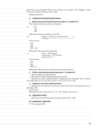 записуємо під десятками. Від 2 сот. відняти 1 сот. буде 1 сот. Цифру 1 запи-
суємо під сотнями. Дістали число 129.
Фізкультхвилинка
V.	Розвиток математичних знань
1.	 Фронтальне розв’язування простих задач (с.73,завдання451)
Розв’язання учні записують у стовпчик.
а)
–
174
85
89
Відповідь: Ганнуся відняла число 89.
б)	 Береза — 230 см, це на 106 см вище
Горобина — ?
Розв’язання.
–
230
106
124 (см)
Відповідь: 124 см висота горобини.
в)	 Було — 235 сторінок
Прочитала — 127 сторінок
Залишилося —?
Розв’язання.
–
235
127
108 (с.)
Відповідь: 108 сторінок залишилося прочитати Іринці.
2.	Робота над геометричним матеріалом (с.73,завдання454)
—	Що називається периметром?
—	Як можна знайти периметр прямокутника?
—	Накресліть різні прямокутники, периметр яких дорівнює 18 см. (Мож-
ливі варіанти: 5 см і 4 см; 6 см і 3 см; 7 см і 2 см; 8 см і 1 см.)
3.	 Завдання з логічним навантаженням
—	Закресліть два будь-які числа так, щоб сума чисел, що залишилися, до-
рівнювала 10.
2; 3; 4; 5; 9.
Відповідь: 2; 3; 5 тому що 2 + 3 + 5 = 10. «Зайві» числа 4; 9.
VI.	Підсумок уроку
—	Поясніть спосіб обчислення за прикладами: 872 – 248.
VII.	Домашнє завдання
С. 73, завдання 455.
122
 