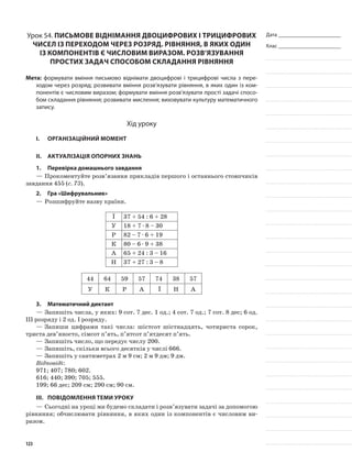 Дата _______________________
Клас _______________________
Урок 54. Письмове віднімання двоцифрових і трицифрових
чисел із переходом через розряд. Рівняння, в яких один
із компонентів є числовим виразом. Розв’язування
простих задач способом складання рівняння
Мета: формувати вміння письмово віднімати двоцифрові і трицифрові числа з пере-
ходом через розряд; розвивати вміння розв’язувати рівняння, в яких один із ком-
понентів є числовим виразом; формувати вміння розв’язувати прості задачі спосо-
бом складання рівняння; розвивати мислення; виховувати культуру математичного
запису.
Хід уроку
I.	 Організаційний момент
II.	Актуалізація опорних знань
1.	Перевірка домашнього завдання
—	Прокоментуйте розв’язання прикладів першого і останнього стовпчиків
завдання 455 (с. 73).
2.	Гра «Шифрувальник»
—	Розшифруйте назву країни.
Ї 37 + 54 : 6 + 28
У 18 + 7 · 8 – 30
Р 82 – 7 · 6 + 19
К 80 – 6 · 9 + 38
А 65 + 24 : 3 – 16
Н 37 + 27 : 3 – 8
44 64 59 57 74 38 57
У К Р А Ї Н А
3.	Математичний диктант
—	Запишіть числа, у яких: 9 сот. 7 дес. 1 од.; 4 сот. 7 од.; 7 сот. 8 дес; 6 од.
III розряду і 2 од. І розряду.
—	Запиши цифрами такі числа: шістсот шістнадцять, чотириста сорок,
триста дев’яносто, сімсот п’ять, п’ятсот п’ятдесят п’ять.
—	Запишіть число, що передує числу 200.
—	Запишіть, скільки всього десятків у числі 666.
—	Запишіть у сантиметрах 2 м 9 см; 2 м 9 дм; 9 дм.
Відповіді:
971; 407; 780; 602.
616; 440; 390; 705; 555.
199; 66 дес; 209 см; 290 см; 90 см.
III.	Повідомлення теми уроку
—	Сьогодні на уроці ми будемо складати і розв’язувати задачі за допомогою
рівняння; обчислювати рівняння, в яких один із компонентів є числовим ви-
разом.
123
 
