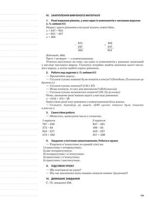 IV.	 Закріплення вивченого матеріалу
1.	Розв’язування рівнянь, у яких один із компонентів є числовим виразом
(с.73,завдання452)
Перше і друге рівняння учні розв’язують самостійно.
х + 247 = 651
х = 651 – 247
х = 404
­–
651
247
404
+
404
247
651
Відповідь: 404.
Третє і четверте — з коментуванням.
Учитель наголошує на тому, що один із компонентів у рівнянні записаний
у вигляді числового виразу. Спочатку потрібно знайти значення цього число-
вого виразу, а потім знайти корінь рівняння.
2.	Робота над задачею (с.73,завдання453)
—	Прочитайте задачу.
—	Скільки суконь повинні були пошити в ательє? (Невідомо. Позначимо це
буквою х.)
—	Скільки суконь пошили? (145 і 47)
—	Якщо пошили, то яку дію виконаємо? (Віднімання)
—	Скільки суконь залишилося пошити? (56. Це різниця.)
Отже, запишемо розв’язання задачі у вигляді рівняння:
х – (145 + 47) = 56
Один учень розв’язує рівняння з коментуванням біля дошки.
—	Складіть відповідь до задачі. (248 суконь повинні були пошити
в ательє.)
3.	Самостійна робота
—	Обчисліть, записуючи числа у стовпчик.
1 варіант 2 варіант
767 – 250 947 – 321
275 – 64 198 – 35
945 – 217 453 – 227
573 + 232 257 + 238
4.	 Завдання з логічним навантаженням. Робота в групах
—	Розріжте п’ятикутник по прямій лінії на:
1)	трикутник і чотирикутник;
2)	два чотирикутники;
3)	чотирикутник і п’ятикутник;
4)	трикутник і п’ятикутник;
5)	трикутник і шестикутник.
V.	Підсумок уроку
—	Що повторили на уроці?
—	Під час виконання яких завдань зазнали певних труднощів?
VI.	Домашнє завдання
С. 73, завдання 456.
124
 