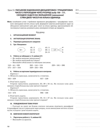 Дата _______________________
Клас _______________________
Урок 55. Письмове віднімання двоцифрових і трицифрових
чисел з переходом через розряд (виду 100 – 17).
Складені задачі на збільшення (зменшення)
суми двох чисел на кілька одиниць
Мета: ознайомити учнів з прийомом віднімання двоцифрових і трицифрових чисел,
коли зменшуване містить кілька нулів; формувати навички розв’язування задач на
збільшення (зменшення) суми двох чисел на кілька одиниць; вдосконалювати об-
числювальні навички; розвивати увагу; виховувати інтерес до предмета.
Хід уроку
I.	 Організаційний момент
II.	Актуалізація опорних знань
1.	Перевірка домашнього завдання
2.	Гра «Ланцюжок»
53 –
40 : 5
+
45 : 5
54 : 6 36 : 4 + 27
18 : 6 24 : 6
3.	Робота за таблицею (с.74,завдання457)
—	Як знайти невідоме зменшуване?
—	Як знайти невідомий від’ємник?
—	Виконайте обчислення за таблицею письмово.
153 – 44 = 109 262 – 144 = 118 229 + 161 = 390
575 – 257 = 318 329 + 235 = 564
4.	Робота за картками індивідуального контролю
Картка 1
1.	Обчисліть приклади, записуючи їх у стовпчик.
562 + 329 657 – 229
2.	Розв’яжіть задачу.
Сторони трикутника дорівнюють 25; 29 і 34 см. На скільки сума двох
менших сторін більша від суми третьої сторони?
Картка 2
1.	Обчисліть приклади, записуючи їх у стовпчик.
144 + 473 986 – 168
2.	Розв’яжіть задачу.
Сторони трикутника дорівнюють 18; 15 і 27 см. На скільки сума двох
менших сторін більша від суми третьої сторони?
III.	Повідомлення теми уроку
—	Сьогодні на уроці ми будемо вчитися письмово віднімати двоцифрові
й трицифрові числа з переходом через розряд, коли зменшуване містить кілька
нулів; складати і розв’язувати задачі.
IV.	Вивчення нового матеріалу
1.	Підготовча робота (с.74,завдання458)
—	Виконайте за зразком.
125
 