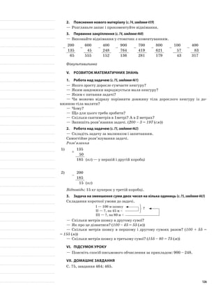 2.	Пояснення нового матеріалу (с.74,завдання459)
—	Розгляньте запис і прокоментуйте віднімання.
3.	Первинне закріплення (с.74,завдання460)
—	Виконайте віднімання у стовпчик з коментуванням.
–
200
–
600
–
400
–
900
–
700
–
800
–
100
–
400
135 45 248 764 419 621 57 83
65 555 152 136 281 179 43 317
Фізкультхвилинка
V.	Розвиток математичних знань
1.	Робота над задачею (с.75,завдання461)
—	Якого зросту доросле сумчасте кенгуру?
—	Яким завдовжки народжується маля кенгуру?
—	Яким є питання задачі?
—	Чи можемо відразу порівняти довжину тіла дорослого кенгуру із до-
вжиною тіла маляти?
—	Чому?
—	Що для цього треба зробити?
—	Скільки сантиметрів в 1метрі? А в 2 метрах?
—	Запишіть розв’язання задачі. (200 – 3 = 197 (см))
2.	Робота над задачею (с.75,завдання462)
—	Складіть задачу за малюнком і запитанням.
Самостійне розв’язування задачі.
Розв’язання
1)
+
135
50
185 (кг) — у першій і другій коробці
2)
–
200
185
15 (кг)
Відповідь: 15 кг цукерок у третій коробці.
3.	 Задача на зменшення суми двох чисел на кілька одиниць (с.75,завдання463)
Складання короткої умови до задачі.
I — 100 м шовку
II — ?, на 45 м <
III — ?, на 80 м <
—	Скільки метрів шовку в другому сувої?
—	Як про це дізнатися? (100 – 45 = 55 (м))
—	Скільки метрів шовку в першому і другому сувоях разом? (100 + 55 =
= 155 (м))
—	Скільки метрів шовку в третьому сувої? (155 – 80 = 75 (м))
VI.	Підсумок уроку
—	Поясніть спосіб письмового обчислення за прикладом: 900 – 248.
VII.	Домашнє завдання
С. 75, завдання 464; 465.
?
126
 