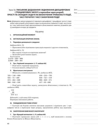 Дата _______________________
Клас _______________________
Урок 56. Письмове додавання і віднімання двоцифрових
і трицифрових чисел (з переходом через розряд).
Прості та складені задачі на визначення тривалості події,
часу початку і часу закінчення події
Мета: формувати вміння додавати й віднімати двоцифрові і трицифрові числа (з пере-
ходом через розряд), розв’язувати задачі на визначення тривалості події, часу почат-
ку і часу закінчення події; вдосконалювати обчислювальні навички; розвивати ува-
гу; виховувати інтерес до предмета.
Хід уроку
I.	 Організаційний момент
II.	Актуалізація опорних знань
1.	Перевірка домашнього завдання
Завдання 464 (с. 75)
—	Прокоментуйте віднімання прикладів першого і другого стовпчиків.
Завдання 465 (с. 75)
—	Яку задачу склали за коротким записом?
—	Зачитайте розв’язання задачі.
Розв’язання
1)	270 + 330 = 600
2)	600 – 299 = 301
2.	Гра «Чарівний ланцюжок» (с.75,завдання466)
—	Розв’яжіть чарівний ланцюжок.
—	Скільки важить лебідь? (13 кг)
3.	 Фронтальне опитування
—	Обчисліть з коментуванням (с. 76, завдання 467).
534 + 146 = 680 450 + 255 = 705
635 – 75 = 560 840 – 721 = 119
872 – 264 = 608 900 – 629 = 271
986 – 648 = 338 417 + 83 =500
—	Розв’яжіть самостійно задачу, записуючи обчислення у стовпчик (с. 76,
завдання 469).
+
124
89
213 (с.)
Відповідь: у цій книзі 213 сторінок.
Перевірка виконаної роботи.
III.	Повідомлення теми уроку
—	Сьогодні ми будемо вчитися письмово додавати і віднімати дво- і три-
цифрові числа з переходом через розряд, продовжимо роботу над задачами.
IV.	 Закріплення вивченого матеріалу
1.	Гра «Кращий математик» (с.76,завдання468)
—	Розставте правильно знаки дій: « + » і «–», щоб визволити з полону
Плюса Плюсовича та Мінуса Мінусовича.
127
 