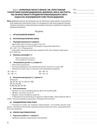 Дата _______________________
Клас _______________________
Урок 2. Нумерація чисел у межах 100. Переставний
і сполучний закони додавання. Довжина, маса, місткість,
час як властивості предметів навколишнього світу.
Задачі на знаходження суми трьох доданків
Мета: формувати вміння застосовувати під час обчислень переставний і сполучний за-
кони додавання, розв’язувати задачі на знаходження суми трьох доданків, викорис-
товувати величини за призначенням; розвивати мислення, математичне мовлення;
виховувати уважність.
Хід уроку
I.	 Організаційний момент
II.	Актуалізація опорних знань
1.	Перевірка домашнього завдання
—	Зачитайте розв’язання до задачі 11 (с. 6).
—	Хто склав вираз до задачі? Зачитайте і прокоментуйте його.
10 + (10 + 5) = 25 (ромашок)
—	Зачитайте відповіді прикладів завдання 12 (с. 6) у порядку зростання.
0 17 19 31 44
2.	Хвилинка каліграфії (с.7)
Урок почнемо без зупинки
З каліграфічної хвилинки.
3.	 «Попрацюймо разом!» (с.6,завдання13)
—	Розгляньте малюнки.
—	Скільки морквинок на кожному малюнку, якщо їх у пучку 10?
—	Запишіть кожне число у вигляді суми розрядних доданків.
22 = 20 + 2 30 = 30 + 0
54 = 50 + 4 79 = 70 + 9
4.	Математичний диктант (с.7,завдання14)
Відповіді:
48; 27; 61; 85; 11; 94; 51; 100;
50; 21; 54; 80;
9; 99; 38; 99; 10; 90.
5.	Усне опитування
—	Назвіть усі числа від 30 до 42; від 48 до 57; від 86 до 93.
—	Назвіть «сусідів» числа 57.
—	Назвіть числа четвертого десятка.
—	У Петрика П’яточкіна було 2 монети по 50 копійок. Він витратив 20 ко-
пійок. Скільки грошей залишилось у Петрика П’яточкіна?
III.	Повідомлення теми уроку
—	Сьогодні на уроці ми згадаємо переставний і сполучний закони дода-
вання, повторимо властивості предметів навколишнього світу, продовжимо ро-
боту над задачами.
IV.	Робота над темою уроку.
1.	Підготовча робота (с.7,завдання15)
—	Знайдіть вирази з однаковими значеннями.
13
 
