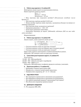 3.	Робота над задачею (с.78,завдання489)
Повторення умови задачі за запитаннями вчителя.
Запис короткої умови до задачі.
Було — ?
Проїхав — 155 км
Залишилося — 87 км
—	Яку відстань має подолати автобус? (Позначимо невідоме число
буквою х.)
—	Яку відстань проїхав автобус? (155 км)
—	Якщо автобус проїхав певну відстань, залишиться більше чи менше кі-
лометрів проїхати?
—	Яку відстань йому залишиться проїхати?
—	Запишемо рівняння х – 155 = 87
—	Розв’яжіть рівняння самостійно.
—	Зачитайте відповідь до задачі. (Відповідь: відстань 242 км має подо-
лати автобус.)
Фізкультхвилинка
4.	Робота над задачею (с.78,завдання490)
Аналіз задачі, запис короткої умови до неї.
I — 174 книжки
II — ?, на 65 книжок <
III — ?, на 96 книжок <
—	Скільки книжок стоїть на другому стелажі?
—	Скільки книжок стоїть на перших двох стелажах разом?
—	Скільки книжок стоїть на третьому стелажі?
Один учень записує розв’язання з коментуванням біля дошки.
Відповідь: 187 книжок стоїть на третьому стелажі.
5.	Самостійне розв’язування задачі (с.78,завдання491)
Розв’язання
1)	156 – 58 = 98 (ноутбуків)
2)	156 + 98 = 254 (телевізорів і ноутбуків)
3)	254 + 66 = 320 (м. т.)
Відповідь: 320 мобільних телефонів продали за місяць у магазині.
6.	Практична робота (с.79,завдання492)
—	Виміряйте сторони трикутника АВС.
—	Накресліть у зошити такий самий трикутник.
—	Знайдіть його периметр. (P = 4 · 3 = 12 (см))
V.	Підсумок уроку
—	Як перевірити правильність виконання дії додавання?
—	Як перевірити правильність виконання дії віднімання?
—	Як знайти невідомий доданок? зменшуване? від’ємник?
—	Як обчислити периметр прямокутника?
VI.	Домашнє завдання
С. 79, завдання 493; 494.
?
132
 