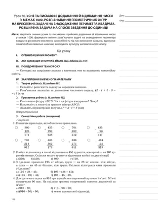 Дата _______________________
Клас _______________________
Урок 60. Усне та письмове додавання й віднімання чисел
у межах 1000. Розпізнавання геометричних фігур
на кресленні. Задачі на знаходження периметра квадрата.
Розширена задача на спосіб зведення до одиниці
Мета: закріпити знання усних та письмових прийомів додавання й віднімання чисел
у межах 1000; формувати вміння розв’язувати задачі на знаходження периметра
квадрата; розвивати мислення, самостійність під час виконання завдань; вдоскона-
лювати обчислювальні навички; виховувати культуру математичного запису.
Хід уроку
I.	 Організаційний момент
II.	Актуалізація опорних знань (див.додатокнас.110)
III.	Повідомлення теми уроку
—	Сьогодні ми закріпимо знання з вивчених тем та напишемо самостійну
роботу.
IV.	 Закріплення вивченого матеріалу
1.	Творча робота (с.80,завдання501)
—	Складіть і розв’яжіть задачу за коротким записом.
—	Розв’язання запишіть за допомогою числового виразу. (2 · 4 + 3 · 3 =
= 17 (кг))
2.	Практична робота (с.80,завдання502)
—	Розгляньте фігуру АВСD. Чи є ця фігура квадратом? Чому?
—	Накресліть у зошиті за зразком фігуру АВСD.
—	Знайдіть периметр цієї фігури. (P = 2 · 4 = 8 (см))
Фізкультхвилинка
3.	Самостійна робота (тестування)
1 варіант
1.	Позначте приклади, які обчислено правильно.
–
800
+
435
–
704
–
435
126 293 392 98
674 628 312 347
+
708
–
535
+
336
–
434
214 362 275 125
912 173 611 319
2.	На базі відпочинку в липні відпочивало 450 туристів, а в серпні — на 100 ту-
ристів менше. Скільки всього туристів відпочили на базі за два місяці?
а) 350;	 б) 550;		 в) 800;		 г) 750.
3.	У їдальню привезли 195 кг яблук, груш — на 28 кг менше, ніж яблук,
а слив — на 45 кг більше, ніж груш. Скільки кілограмів слив привезли
у їдальню?
а)	195 + 28 – 45;		 б) 195 – (28 + 45);
в)	(195 – 28) + 45;		 г) 195 + 45 – 28.
4.	Для дитячого садка на 910 грн придбали спортивний куточок і м’ячі. М’ячі
коштували 90 грн. На скільки гривень спортивний куточок дорожчий за
м’ячі?
а)	910 – 90;			 б) 910 – 90 + 90;	
в) (910 – 90) – 90;		 г) немає правильної відповіді.
135
 