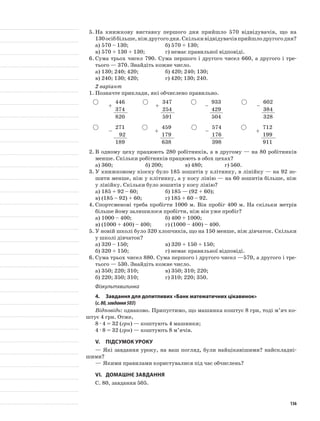 5.	На книжкову виставку першого дня прийшло 570 відвідувачів, що на
130осіббільше,ніждругогодня.Скількивідвідувачівприйшлодругогодня?
а)	570 – 130;		 б) 570 + 130;
в)	570 + 130 + 130;		 г) немає правильної відповіді.
6.	Сума трьох чисел 790. Сума першого і другого чисел 660, а другого і тре-
тього — 370. Знайдіть кожне число.
а)	130; 240; 420;		 б) 420; 240; 130;
в)	240; 130; 420;		 г) 420; 130; 240.
2 варіант
1.	Позначте приклади, які обчислено правильно.
+
446
+
347
–
933
–
602
374 254 429 384
820 591 504 328
–
271
+
459
–
574
+
712
92 179 176 199
189 638 398 911
2.	В одному цеху працюють 280 робітників, а в другому — на 80 робітників
менше. Скільки робітників працюють в обох цехах?
а)	360;		 б) 200;		 в) 480;		 г) 560.
3.	У книжковому кіоску було 185 зошитів у клітинку, в лінійку — на 92 зо-
шити менше, ніж у клітинку, а у косу лінію — на 60 зошитів більше, ніж
у лінійку. Скільки було зошитів у косу лінію?
а)	185 + 92 – 60;		 б) 185 — (92 + 60);
в)	(185 – 92) + 60;		 г) 185 + 60 – 92.
4.	Спортсменові треба пробігти 1000 м. Він пробіг 400 м. На скільки метрів
більше йому залишилося пробігти, ніж він уже пробіг?
а)	1000 – 400;		 б) 400 + 1000;
в)	(1000 + 400) – 400;	 г) (1000 – 400) – 400.
5.	У новій школі було 320 хлопчиків, що на 150 менше, ніж дівчаток. Скільки
у школі дівчаток?
а)	320 – 150;		 в) 320 + 150 + 150;
б)	320 + 150;		 г) немає правильної відповіді.
6.	Сума трьох чисел 880. Сума першого і другого чисел —570, а другого і тре-
тього — 530. Знайдіть кожне число.
а)	350; 220; 310;		 в) 350; 310; 220;
б)	220; 350; 310;		 г) 310; 220; 350.
Фізкультхвилинка
4.	 Завдання для допитливих «Банк математичних цікавинок»
(с.80,завдання503)
Відповідь: однаково. Припустимо, що машинка коштує 8 грн, тоді м’яч ко-
штує 4 грн. Отже,
8 · 4 = 32 (грн) — коштують 4 машинки;
4 · 8 = 32 (грн) — коштують 8 м’ячів.
V.	Підсумок уроку
—	Які завдання уроку, на ваш погляд, були найцікавішими? найскладні-
шими?
—	Якими правилами користувалися під час обчислень?
VI.	Домашнє завдання
С. 80, завдання 505.
136
 