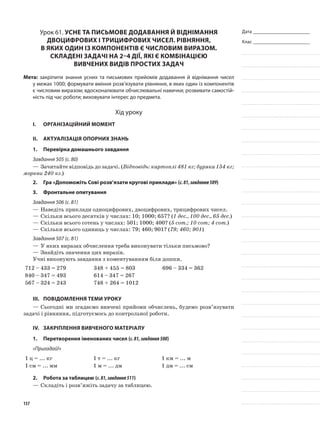 Дата _______________________
Клас _______________________
Урок 61. Усне та письмове додавання й віднімання
двоцифрових і трицифрових чисел. Рівняння,
в яких один із компонентів є числовим виразом.
Складені задачі на 2–4 дії, які є комбінацією
вивчених видів простих задач
Мета: закріпити знання усних та письмових прийомів додавання й віднімання чисел
у межах 1000; формувати вміння розв’язувати рівняння, в яких один із компонентів
є числовим виразом; вдосконалювати обчислювальні навички; розвивати самостій-
ність під час роботи; виховувати інтерес до предмета.
Хід уроку
I.	 Організаційний момент
II.	Актуалізація опорних знань
1.	Перевірка домашнього завдання
Завдання 505 (с. 80)
—	Зачитайте відповідь до задачі. (Відповідь: картоплі 481 кг; буряка 154 кг;
моркви 240 кг.)
2.	Гра «Допоможіть Сові розв’язати кругові приклади» (с.81,завдання509)
3.	 Фронтальне опитування
Завдання 506 (с. 81)
—	Наведіть приклади одноцифрових, двоцифрових, трицифрових чисел.
—	Скільки всього десятків у числах: 10; 1000; 657? (1 дес., 100 дес., 65 дес.)
—	Скільки всього сотень у числах: 501; 1000; 400? (5 сот.; 10 сот; 4 сот.)
—	Скільки всього одиниць у числах: 79; 460; 901? (79; 460; 901)
Завдання 507 (с. 81)
—	У яких виразах обчислення треба виконувати тільки письмово?
—	Знайдіть значення цих виразів.
Учні виконують завдання з коментуванням біля дошки.
712 – 433 = 279 348 + 455 = 803 696 – 334 = 362
840 – 347 = 493 614 – 347 = 267
567 – 324 = 243 748 + 264 = 1012
III.	Повідомлення теми уроку
—	Сьогодні ми згадаємо вивчені прийоми обчислень, будемо розв’язувати
задачі і рівняння, підготуємось до контрольної роботи.
IV.	 Закріплення вивченого матеріалу
1.	Перетворення іменованих чисел (с.81,завдання508)
«Пригадай!»
1 ц = ... кг 1 т = ... кг 1 км = ... м
1 см = ... мм 1 м = ... дм 1 дм = ... см
2.	Робота за таблицею (с.81,завдання511)
—	Складіть і розв’яжіть задачу за таблицею.
137
 