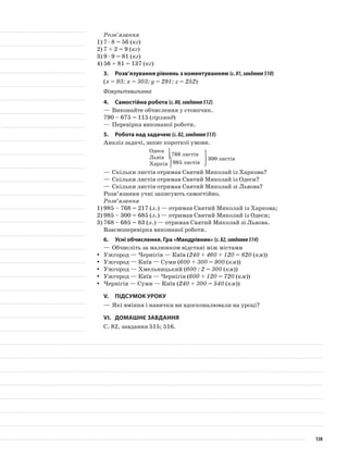 Розв’язання
1)	7 · 8 = 56 (кг)
2)	7 + 2 = 9 (кг)
3)	9 · 9 = 81 (кг)
4)	56 + 81 = 137 (кг)
3.	Розв’язування рівнянь з коментуванням (с.81,завдання510)
(х = 93; х = 303; у = 291; z = 252)
Фізкультхвилинка
4.	Самостійна робота (с.80,завдання512)
—	Виконайте обчислення у стовпчик.
790 – 675 = 115 (гірлянд)
—	Перевірка виконаної роботи.
5.	Робота над задачею (с.82,завдання513)
Аналіз задачі, запис короткої умови.
Одеса
Львів
Харків
—	Скільки листів отримав Святий Миколай із Харкова?
—	Скільки листів отримав Святий Миколай із Одеси?
—	Скільки листів отримав Святий Миколай зі Львова?
Розв’язання учні записують самостійно.
Розв’язання
1)	985 – 768 = 217 (л.) — отримав Святий Миколай із Харкова;
2)	985 – 300 = 685 (л.) — отримав Святий Миколай із Одеси;
3)	768 – 685 = 83 (л.) — отримав Святий Миколай зі Львова.
Взаємоперевірка виконаної роботи.
6.	Усні обчислення. Гра «Мандрівник» (с.82,завдання514)
—	Обчисліть за малюнком відстані між містами
Ужгород — Чернігів — Київ (yy 240 + 460 + 120 = 820 (км))
Ужгород — Київ — Суми (yy 600 + 300 = 900 (км))
Ужгород — Хмельницький (yy 600 : 2 = 300 (км))
Ужгород — Київ — Чернігів (yy 600 + 120 = 720 (км))
Чернігів — Суми — Київ (yy 240 + 300 = 540 (км))
V.	Підсумок уроку
—	Які вміння і навички ви вдосконалювали на уроці?
VI.	Домашнє завдання
С. 82, завдання 515; 516.
768 листів
985 листів
300 листів
138
 