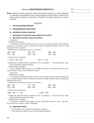 Дата _______________________
Клас _______________________
Урок 62. Контрольна робота № 4
Мета: перевірити рівень засвоєння учнями навчального матеріалу за темою «Додаван-
ня і віднімання трицифрових чисел»; вдосконалювати обчислювальні навички; роз-
вивати вміння працювати самостійно; виховувати культуру оформлення письмо-
вих робіт.
Хід уроку
I.	 Організаційний момент
II.	Повідомлення теми уроку
III.	Перевірка умінь і навичок
1.	Проведення інструктажу щодо оформлення роботи
2.	Виконання учнями контрольної роботи
1 варіант
1.	Розв’яжіть задачу.
У 6 менших пакетів розсипали 12 кг круп. В один більший пакет вміщу-
ється на 1 кг більше, ніж у менший. Скільки потрібно більших пакетів, щоб
розсипати 12 кг крупи?
2.	Обчисліть, записуючи числа у стовпчик.
308 – 169 768 – 267 800 – 439
315 + 567 464 + 148 537 – 148
3.	Розв’яжіть рівняння.
х + (540 + 20) = 870 730 – х = 110
4.	Довжина прямокутника дорівнює 6 см, а ширина — у 3 рази менша. Зна-
йдіть периметр прямокутника.
5.	Додаткове завдання.
У саду зібрали 452 кг яблук, це на 130 кг більше, ніж груш. Скільки кіло-
грамів груш і яблук разом зібрали в саду?
2 варіант
1.	Розв’яжіть задачу.
У 5 великих ящиків розсипали 40 кг ягід. В один малий ящик вміщується
ягід у 2 рази менше, ніж у великий. Скільки потрібно малих ящиків, щоб роз-
сипати 28 кг ягід?
2.	Обчисліть, записуючи числа у стовпчик.
809 – 359 347 + 265 600 – 358
417 + 235 889 – 267 954 – 268
3.	Розв’яжіть рівняння.
(560 + 40) + х = 790 х – 240 = 420
4.	Ширина прямокутника дорівнює 2 см, а довжина — на 3 см більша. Зна-
йдіть периметр прямокутника.
5.	Додаткове завдання.
У першому альбомі 358 марок, що на 120 марок більше, ніж у другому.
Скільки всього марок у двох альбомах?
IV.	Підсумок уроку
—	Хто вважає, що з роботою впорався успішно?
—	Які труднощі виникли під час виконання роботи?
139
 