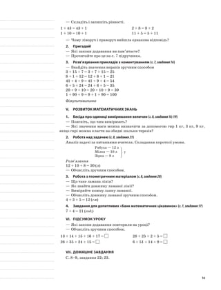—	Складіть і запишіть рівності.
1 + 43 = 43 + 1 2 + 8 = 8 + 2
1 + 10 = 10 + 1 11 + 5 = 5 + 11
—	Чому ліворуч і праворуч вийшла однакова відповідь?
2.	Пригадай!
—	Які закони додавання ви пам’ятаєте?
—	Прочитайте про це на с. 7 підручника.
3.	Розв’язування прикладів з коментуванням (с.7,завдання16)
—	Знайдіть значення виразів зручним способом
3 + 15 + 7 = 3 + 7 + 15 = 25
8 + 1 + 12 = 12 + 8 + 1 = 21
41 + 4 + 9 = 41 + 9 + 4 = 54
6 + 5 + 24 = 24 + 6 + 5 = 35
20 + 9 + 10 = 20 + 10 + 9 = 39
1 + 90 + 9 = 9 + 1 + 90 = 100
Фізкультхвилинка
V.	Розвиток математичних знань
1.	Бесіда про одиниці вимірювання величин (с.8,завдання18;19)
—	Поясніть, що чим вимірюють?
—	Які значення маси можна визначити за допомогою гир 1 кг, 3 кг, 9 кг,
якщо гирі можна класти на обидві шальки терезів?
2.	Робота над задачею (с.8,завдання21)
Аналіз задачі за питаннями вчителя. Складання короткої умови.
Рябуха — 12 л
Мілка — 10 л
Зірка — 8 л
Розв’язання
12 + 10 + 8 = 30 (л)
—	Обчисліть зручним способом.
3.	Робота з геометричним матеріалом (с.8,завдання20)
—	Що таке ламана лінія?
—	Як знайти довжину ламаної лінії?
—	Виміряйте кожну ланку ламаної.
—	Обчисліть довжину ламаної зручним способом.
4 + 3 + 5 = 12 (см)
4.	 Завдання для допитливих «Банк математичних цікавинок» (с.7,завдання17)
7 + 4 = 11 (год.)
VI.	Підсумок уроку
—	Які закони додавання повторили на уроці?
—	Обчисліть зручним способом.
13 + 14 + 15 + 16 + 17 = 28 + 25 + 2 + 5 =
26 + 35 + 24 + 15 = 6 + 51 + 14 + 9 =
VII.	Домашнє завдання
С. 8–9, завдання 22; 23.
?
14
 
