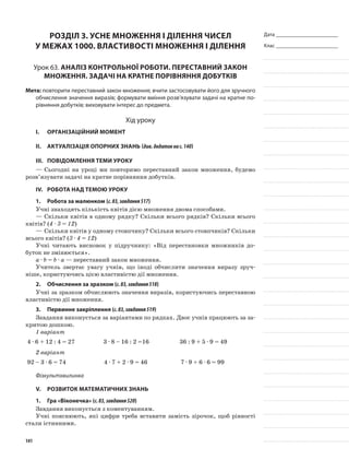 Дата _______________________
Клас _______________________
Розділ 3. Усне множення і ділення чисел
у межах 1000. Властивості множення і ділення
Урок 63. Аналіз контрольної роботи. Переставний закон
множення. Задачі на кратне порівняння добутків
Мета: повторити переставний закон множення; вчити застосовувати його для зручного
обчислення значення виразів; формувати вміння розв’язувати задачі на кратне по-
рівняння добутків; виховувати інтерес до предмета.
Хід уроку
I.	 Організаційний момент
II.	Актуалізація опорних знань (див.додатокнас.140)
III.	Повідомлення теми уроку
—	Сьогодні на уроці ми повторимо переставний закон множення, будемо
розв’язувати задачі на кратне порівняння добутків.
IV.	Робота над темою уроку
1.	Робота за малюнком (с.83,завдання517)
Учні знаходять кількість квітів дією множення двома способами.
—	Скільки квітів в одному рядку? Скільки всього рядків? Скільки всього
квітів? (4 · 3 = 12)
—	Скільки квітів у одному стовпчику? Скільки всього стовпчиків? Скільки
всього квітів? (3 · 4 = 12)
Учні читають висновок у підручнику: «Від перестановки множників до-
буток не змінюється».
а · b = b · а — переставний закон множення.
Учитель звертає увагу учнів, що іноді обчислити значення виразу зруч-
ніше, користуючись цією властивістю дії множення.
2.	 Обчислення за зразком (с.83,завдання518)
Учні за зразком обчислюють значення виразів, користуючись переставною
властивістю дії множення.
3.	Первинне закріплення (с.83,завдання519)
Завдання виконується за варіантами по рядках. Двоє учнів працюють за за-
критою дошкою.
1 варіант
4 · 6 + 12 : 4 = 27 3 · 8 – 16 : 2 =16 36 : 9 + 5 · 9 = 49
2 варіант
92 – 3 · 6 = 74 4 · 7 + 2 · 9 = 46 7 · 9 + 6 · 6 = 99
Фізкультхвилинка
V.	Розвиток математичних знань
1.	Гра «Віконечка» (с.83,завдання520)
Завдання виконується з коментуванням.
Учні пояснюють, які цифри треба вставити замість зірочок, щоб рівності
стали істинними.
141
 