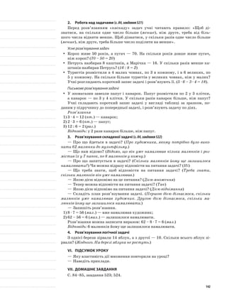 2.	Робота над задачами (с.84,завдання521)
Перед розв’язанням «каскаду» задач учні читають правило: «Щоб ді-
знатися, на скільки одне число більше (менше), ніж друге, треба від біль-
шого числа відняти менше. Щоб дізнатися, у скільки разів одне число більше
(менше), ніж друге, треба більше число поділити на менше».
Усне розв’язування задач
Короп живе 50 років, а пугач — 70. На скільки років довше живе пугач,yy
ніж короп? (70 – 50 = 20)
Петрусь назбирав 8 каштанів, а Марічка — 16. У скільки разів менше ка-yy
штанів назбирав Петрусь? (16 : 8 = 2)
Туристів розмістили в 4 малих човнах, по 3 в кожному, і в 6 великих, поyy
5 у кожному. На скільки більше туристів у великих човнах, ніж у малих?
Учні розглядають короткий запис задачі і розв’язують її. (5 · 6 – 3 · 4 = 18).
Письмове розв’язування задачі
У зоомагазин завезли папуг і канарок. Папуг розмістили по 2 у 3 клітки,yy
а канарок — по 3 у 4 клітки. У скільки разів канарок більше, ніж папуг?
Учні складають короткий запис задачі у вигляді таблиці за зразком, по-
даним у підручнику до попередньої задачі, і розв’язують задачу по діях.
Розв’язання
1)	3 · 4 = 12 (пт.) — канарок;
2)	2 · 3 = 6 (пт.) — папуг;
3)	12 : 6 = 2 (раз.)
Відповідь: у 2 рази канарок більше, ніж папуг.
3.	Розв’язування складеної задачі (с.84,завдання522)
—	Про що йдеться в задачі? (Про художника, якому потрібно було вико-
нати 62 малюнки до мультфільму.)
—	Що нам відомо? (Відомо, що він уже намалював кілька малюнків і роз-
містив їх у 7 папок, по 8 малюнків у кожну.)
—	Про що запитується в задачі? (Скільки малюнків йому ще залишилося
намалювати?) Чи можна відразу відповісти на питання задачі? (Ні)
—	Що треба знати, щоб відповісти на питання задачі? (Треба знати,
скільки малюнків він уже намалював.)
—	Якою дією відповімо на це питання? (Дією множення)
—	Тепер можна відповісти на питання задачі? (Так)
—	Якою дією відповімо на питання задачі? (Дією віднімання)
—	Складіть план розв’язування задачі. (Першою дією дізнаємося, скільки
малюнків уже намалював художник. Другою дією дізнаємося, скільки ма-
люнків йому ще залишилося намалювати.)
—	Запишіть розв’язання.
1)	8 · 7 = 56 (мал.) — вже намалював художник;
2)	62 – 56 = 6 (мал.) — залишилося намалювати.
Розв’язання можна записати виразом: 62 – 8 · 7 = 6 (мал.)
Відповідь: 6 малюнків йому ще залишилося намалювати.
4.	Розв’язування логічної задачі
З однієї берези зірвали 14 яблук, а з другої — 10. Скільки всього яблук зі-
рвали? (Жодного. На березі яблука не ростуть.)
VІ.	Підсумок уроку
—	Яку властивість дії множення повторили на уроці?
—	Наведіть приклади.
VІІ.	Домашнє завдання
С. 84–85, завдання 523; 524.
142
 