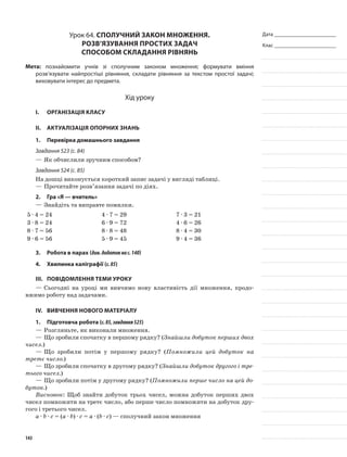 Дата _______________________
Клас _______________________
Урок 64. Сполучний закон множення.
Розв’язування простих задач
способом складання рівнянь
Мета: познайомити учнів зі сполучним законом множення; формувати вміння
розв’язувати найпростіші рівняння, складати рівняння за текстом простої задачі;
виховувати інтерес до предмета.
Хід уроку
I.	 Організація класу
II.	Актуалізація опорних знань
1.	Перевірка домашнього завдання
Завдання 523 (с. 84)
—	Як обчислили зручним способом?
Завдання 524 (с. 85)
На дошці виконується короткий запис задачі у вигляді таблиці.
—	Прочитайте розв’язання задачі по діях.
2.	Гра «Я — вчитель»
—	Знайдіть та виправте помилки.
5 · 4 = 24 4 · 7 = 29 7 · 3 = 21
3 · 8 = 24 6 · 9 = 72 4 · 6 = 26
8 · 7 = 56 8 · 8 = 48 8 · 4 = 30
9 · 6 = 56 5 · 9 = 45 9 · 4 = 36
3.	Робота в парах (див.додатокнас.140)
4.	Хвилинка каліграфії (с.85)
III.	Повідомлення теми уроку
—	Сьогодні на уроці ми вивчимо нову властивість дії множення, продо-
вжимо роботу над задачами.
IV.	Вивчення нового матеріалу
1.	Підготовча робота (с.85,завдання525)
—	Розгляньте, як виконали множення.
—	Що зробили спочатку в першому рядку? (Знайшли добуток перших двох
чисел.)
—	Що зробили потім у першому рядку? (Помножили цей добуток на
третє число.)
—	Що зробили спочатку в другому рядку? (Знайшли добуток другого і тре-
тього чисел.)
—	Що зробили потім у другому рядку? (Помножили перше число на цей до-
буток.)
Висновок: Щоб знайти добуток трьох чисел, можна добуток перших двох
чисел помножити на третє число, або перше число помножити на добуток дру-
гого і третього чисел.
а · b · с = (а · b) · с = а · (b · с) — сполучний закон множення
143
 