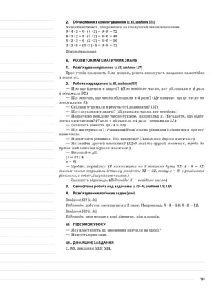 2.	 Обчислення з коментуванням (с.85,завдання526)
Учні обчислюють, спираючись на сполучний закон множення.
9 · 4 · 2 = 9 · (4 · 2) = 9 · 8 = 72
8 · 3 · 2 = 8 · (3 · 2) = 8 · 6 = 48
6 · 2 · 3 = 6 · (2 · 3) = 6 · 6 = 36
3 · 3 · 8 = (3 · 3) · 8 = 9 · 8 = 72
Фізкультхвилинка
V.	Розвиток математичних знань
1.	Розв’язування рівнянь (с.85,завдання527)
Троє учнів працюють біля дошки, решта виконують завдання самостійно
у зошитах.
2.	Робота над задачею (с.85,завдання528)
—	Про що йдеться в задачі? (Про невідоме число, яке збільшили в 4 рази
й одержали 32.)
—	Що означає, що число збільшили в 4 рази? (Це означає, що це число по-
множили на 4.)
—	Скільки отримали в результаті додавання? (32)
—	Що є шуканим у задачі? (Шуканим є число, яке невідоме.)
—	Позначимо невідоме число буквою, наприклад х. Нагадайте, що відбу-
лося з цим числом? (Число х збільшили в 4 рази і отримали 32.)
—	Запишіть рівність. (х · 4 = 32)
—	Що ми отримали? (Рівняння) Розв’яжемо рівняння і дізнаємося про шу-
кане число.
—	Прочитайте рівняння. Що невідомо? (Невідомий другий множник.)
—	Як знайти другий множник? (Щоб знайти другий множник, треба до-
буток поділити на перший множник.)
—	Виконайте дії.
(х = 32 : 4
х = 8)
—	Зробіть перевірку. (4 помножити на 8 повинно бути 32: 4 · 8 = 32;
таким чином отримали істинну рівність: 32 = 32, тому х = 8, є розв’язком
рівняння, а отже, і шуканим числом.)
—	Запишіть відповідь. (Відповідь: 8 — невідоме число.)
3.	Самостійна робота над задачами (с.85–86,завдання529;530)
4.	Розв’язування логічних задач (усно)
Завдання 531 (с. 86)
Відповідь: добуток зменшиться у 2 рази. Наприклад, 6 · 4 = 24; 6 · 2 = 12.
Завдання 532 (с. 86)
Відповідь: на а менше в хорі дівчаток, ніж хлопців.
VІ.	Підсумок уроку
—	Яку властивість дії множення вивчили на уроці?
—	Наведіть приклади.
VІІ.	Домашнє завдання
С. 86, завдання 533; 534.
144
 