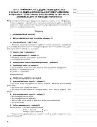 Дата _______________________
Клас _______________________
Урок 3. Прийоми усного додавання і віднімання
у межах 100. Додавання і віднімання чисел частинами.
Позначення геометричних фігур буквами латинського
алфавіту. Задачі на різницеве порівняння
Мета: повторити прийоми усного додавання і віднімання чисел у межах 100; формува-
ти вміння додавати і віднімати числа частинами, розв’язувати задачі на різницеве
порівняння чисел; розвивати логічне мислення, просторове уявлення, математичне
мовлення; виховувати старанність.
Хід уроку
I.	 Організаційний момент
II.	Актуалізація опорних знань (див.додатокнас.12)
III.	Повідомлення теми уроку
—	Сьогодні на уроці ми згадаємо прийоми усного додавання і віднімання
у межах 100, будемо позначати геометричні фігури буквами латинського алфа-
віту, продовжимо роботу над задачами.
IV.	Робота над темою уроку
1.	Підготовча робота (с.9,завдання25)
—	Поясніть способи додавання й віднімання.
—	Закінчіть обчислення.
2.	Розв’язування прикладів з коментуванням (с.9,завдання26)
3.	Порівняння чисел (с.9,завдання27)
—	Як дізнатися, на скільки одне число більше або менше від другого?
1-й рядок — з коментуванням.
2-й рядок — самостійно.
Фізкультхвилинка
V.	Розвиток математичних знань
1.	Усне розв’язування задачі (с.9,завдання28)
—	Скільки літер налічувалося в азбуці Кирила і Мефодія понад тисячу
років тому?
—	Скільки літер у сучасній абетці?
—	На скільки літер менше в сучасній абетці, ніж в азбуці Кирила і Ме-
фодія?
2.	Усне розв’язування задачі (с.9,завдання29)
—	Скільки років живе мавпа?
—	Скільки років живе верблюд?
—	На скільки років довше за верблюда може прожити мавпа?
—	Як дізналися?
3.	Робота над задачею (с.9,завдання30)
Аналіз задачі, складання короткої умови.
Летіло — 35 гусей
На озері — 12 гус. і 27 гус.
на ? >
—	Чи можемо відразу порівняти кількість гусей на озері з кількістю гусей,
що полетіли далі?
15
 