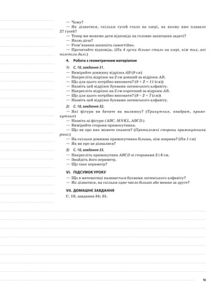 —	Чому?
—	Як дізнатися, скільки гусей стало на озері, на якому вже плавало
27 гусей?
—	Тепер ми можемо дати відповідь на головне запитання задачі?
—	Якою дією?
—	Розв’язання запишіть самостійно.
—	Прочитайте відповідь. (На 4 гуски більше стало на озері, ніж тих, які
полетіли далі.)
4.	Робота з геометричним матеріалом
1)	 С. 10, завдання 31.
—	Виміряйте довжину відрізка АВ (9 см)
—	Накресліть відрізок на 2 см довший за відрізок АВ.
—	Що для цього потрібно виконати? (9 + 2 = 11 (см))
—	Назвіть цей відрізок буквами латинського алфавіту.
—	Накресліть відрізок на 2 см коротший за відрізок АВ.
—	Що для цього потрібно виконати? (9 – 2 = 7 (см))
—	Назвіть цей відрізок буквами латинського алфавіту.
2)	 С. 10, завдання 32.
—	Які фігури ви бачите на малюнку? (Трикутник, квадрат, прямо-
кутник)
—	Назвіть ці фігури (АВС, MNKL, ABCD).
—	Виміряйте сторони прямокутника.
—	Що ви про них можете сказати? (Протилежні сторони прямокутника
рівні.)
—	На скільки довжина прямокутника більша, ніж ширина? (На 1 см)
—	Як ви про це дізналися?
3)	 С. 10, завдання 33.
—	Накресліть прямокутник АВСD зі сторонами 2 і 6 см.
—	Знайдіть його периметр.
—	Що таке периметр?
VI.	Підсумок уроку
—	Що в математиці називається буквами латинського алфавіту?
—	Як дізнатися, на скільки одне число більше або менше за друге?
VII.	Домашнє завдання
С. 10, завдання 34; 35.
16
 